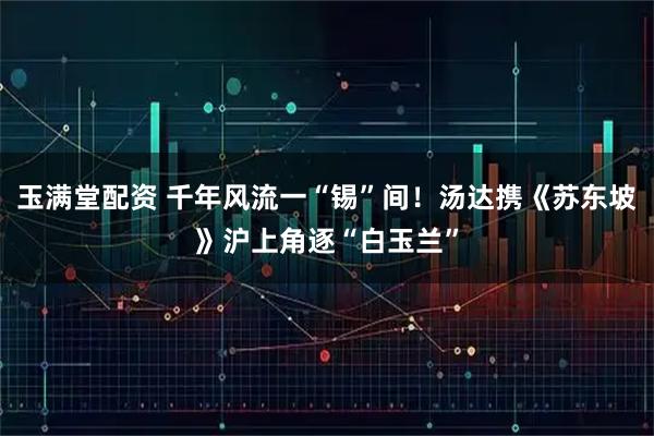 玉满堂配资 千年风流一“锡”间！汤达携《苏东坡》沪上角逐“白玉兰”