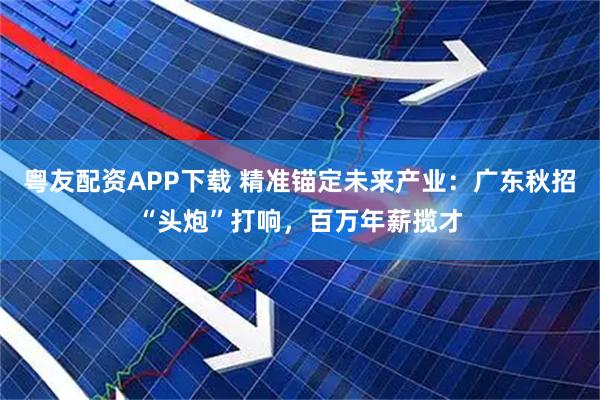 粤友配资APP下载 精准锚定未来产业：广东秋招“头炮”打响，百万年薪揽才