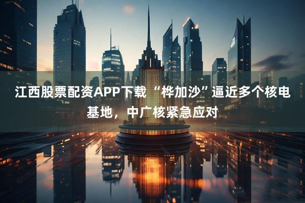 江西股票配资APP下载 “桦加沙”逼近多个核电基地，中广核紧急应对