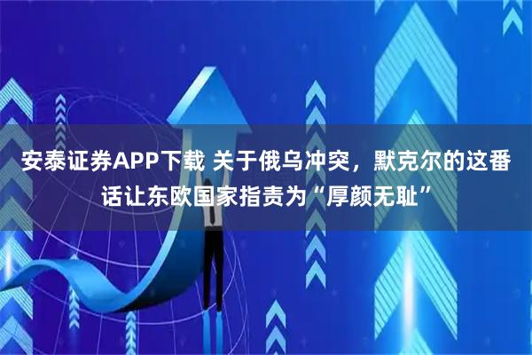 安泰证券APP下载 关于俄乌冲突，默克尔的这番话让东欧国家指责为“厚颜无耻”