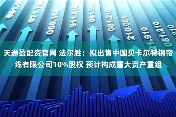 天通盈配资官网 法尔胜：拟出售中国贝卡尔特钢帘线有限公司10%股权 预计构成重大资产重组