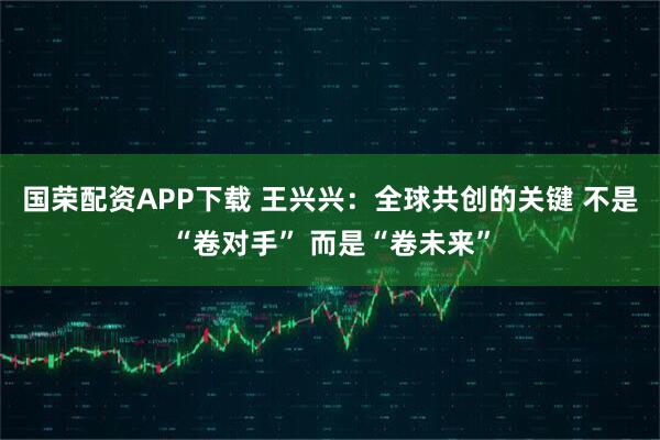 国荣配资APP下载 王兴兴：全球共创的关键 不是“卷对手” 而是“卷未来”