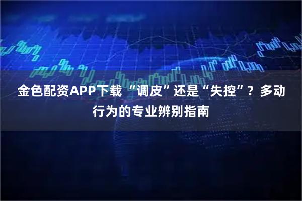 金色配资APP下载 “调皮”还是“失控”？多动行为的专业辨别指南