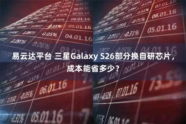 易云达平台 三星Galaxy S26部分换自研芯片，成本能省多少？