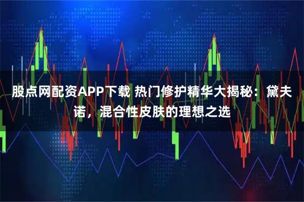 股点网配资APP下载 热门修护精华大揭秘：黛夫诺，混合性皮肤的理想之选