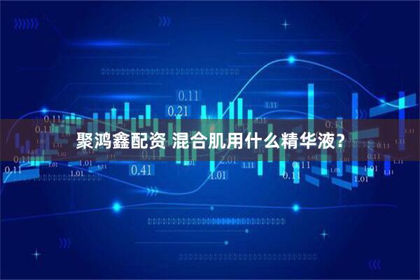 聚鸿鑫配资 混合肌用什么精华液？