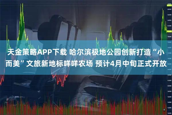 天金策略APP下载 哈尔滨极地公园创新打造“小而美”文旅新地标咩咩农场 预计4月中旬正式开放