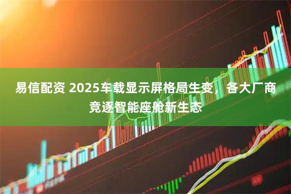 易信配资 2025车载显示屏格局生变，各大厂商竞逐智能座舱新生态