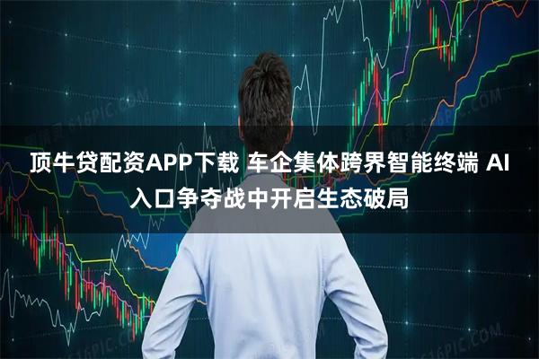 顶牛贷配资APP下载 车企集体跨界智能终端 AI入口争夺战中开启生态破局