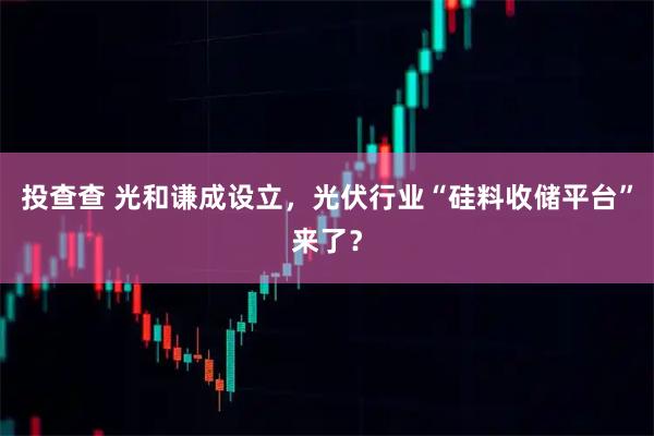 投查查 光和谦成设立，光伏行业“硅料收储平台”来了？