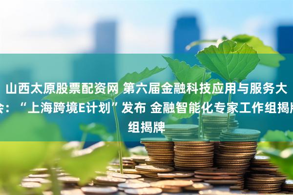 山西太原股票配资网 第六届金融科技应用与服务大会：“上海跨境E计划”发布 金融智能化专家工作组揭牌