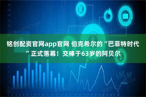 铭创配资官网app官网 伯克希尔的“巴菲特时代”正式落幕！交棒于63岁的阿贝尔