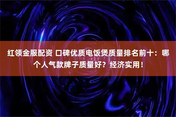 红领金服配资 口碑优质电饭煲质量排名前十：哪个人气款牌子质量好？经济实用！