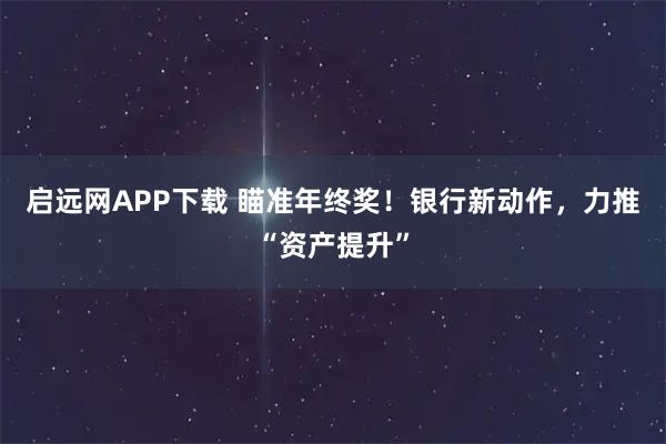 启远网APP下载 瞄准年终奖！银行新动作，力推“资产提升”