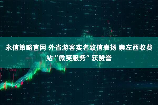 永信策略官网 外省游客实名致信表扬 崇左西收费站“微笑服务”获赞誉