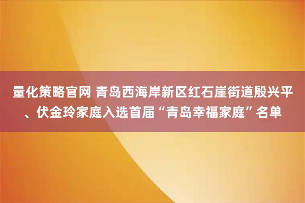 量化策略官网 青岛西海岸新区红石崖街道殷兴平、伏金玲家庭入选首届“青岛幸福家庭”名单