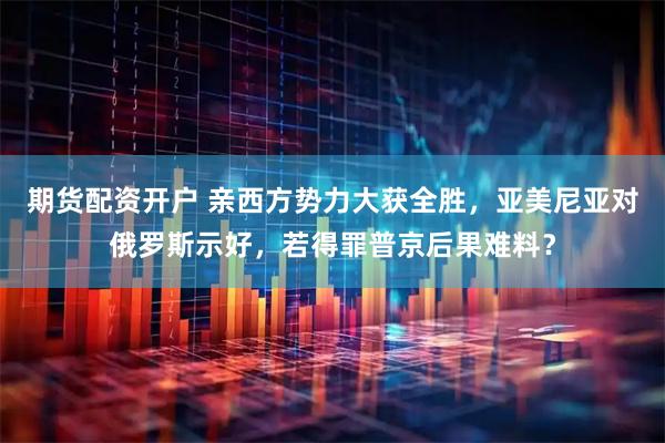 期货配资开户 亲西方势力大获全胜,亚美尼亚对俄罗斯示好,若得罪普京后果难料?