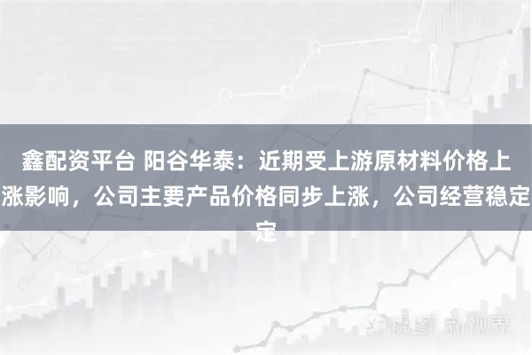 鑫配资平台 阳谷华泰：近期受上游原材料价格上涨影响，公司主要产品价格同步上涨，公司经营稳定