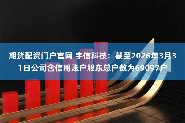期货配资门户官网 宇信科技：截至2026年3月31日公司含信用账户股东总户数为69097户