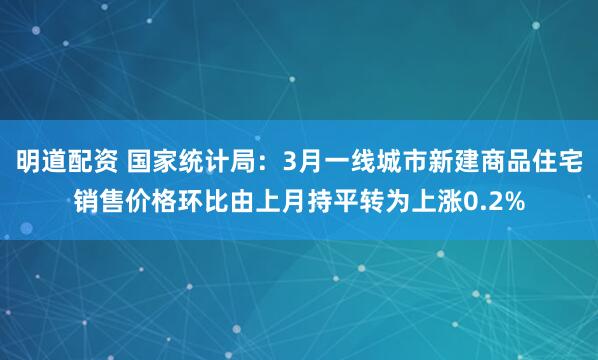 明道配资 国家统计局：3月一线城市新建商品住宅销售价格环比由上月持平转为上涨0.2%