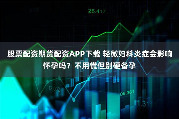 股票配资期货配资APP下载 轻微妇科炎症会影响怀孕吗？不用慌但别硬备孕