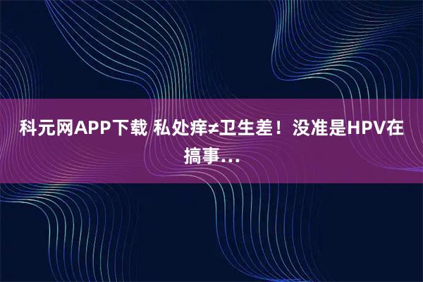 科元网APP下载 私处痒≠卫生差！没准是HPV在搞事…