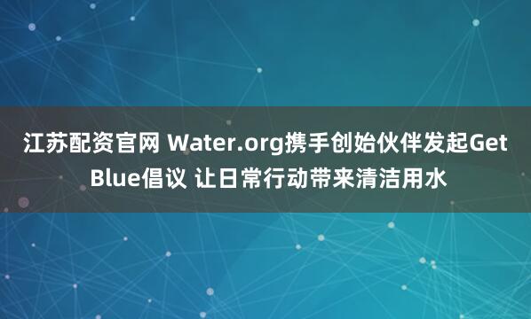 江苏配资官网 Water.org携手创始伙伴发起Get Blue倡议 让日常行动带来清洁用水